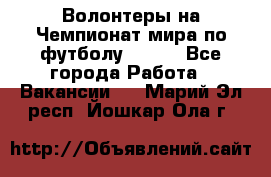 Волонтеры на Чемпионат мира по футболу 2018. - Все города Работа » Вакансии   . Марий Эл респ.,Йошкар-Ола г.